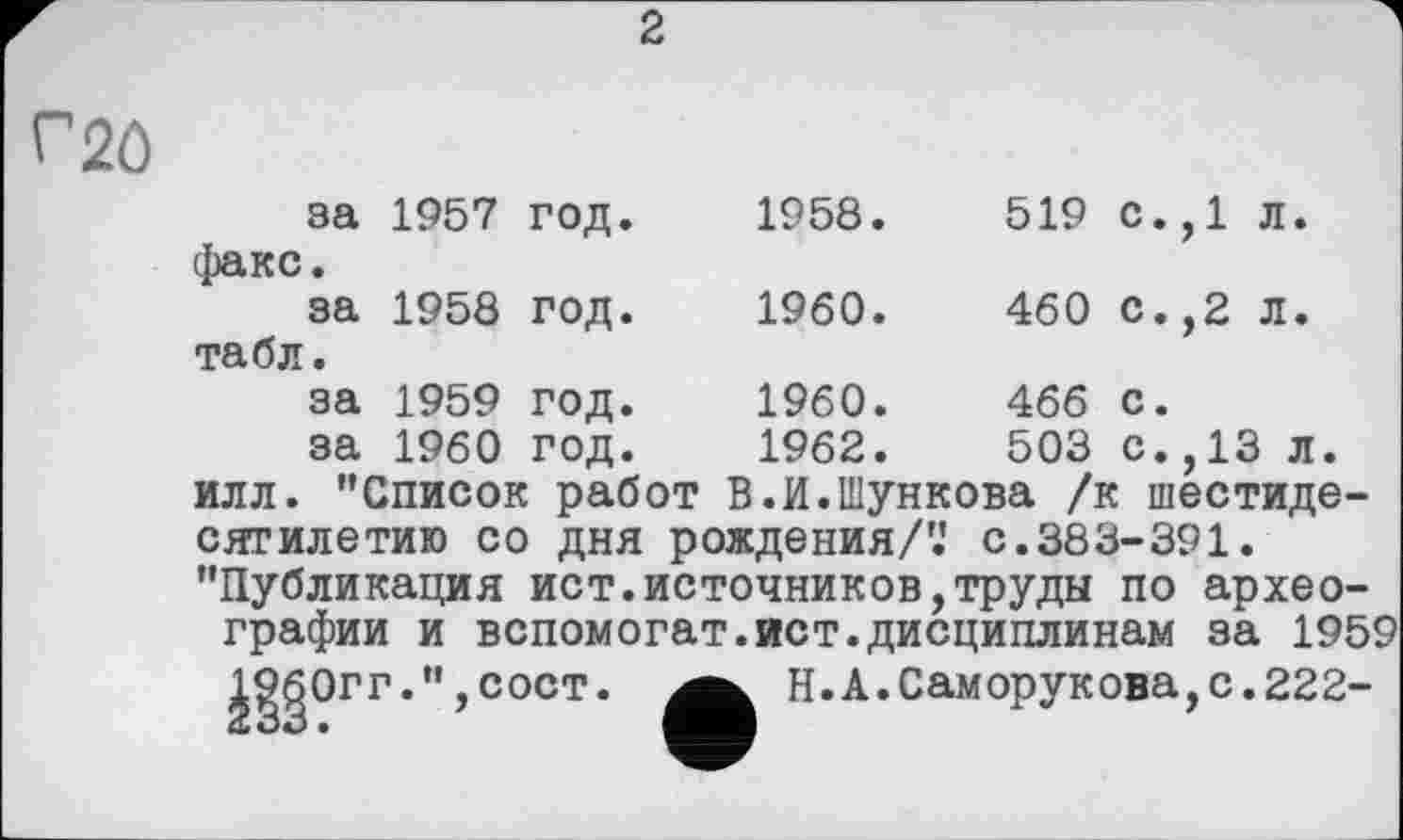 ﻿2
Г20
за 1957 год. 1958.	519 с.,1 л.
факс.
за 1958	ГОД.	I960.	460	С.,2 Л.
табл.
за 1959	год.	1960.	466	с.
за 1960	год.	1962.	503	с.,13 л.
илл. "Список работ В.И.Шункова /к шестидесятилетию со дня рождения/'.' с.383-391. "Публикация ист.источников,труды по археографии и вспомогат.ист.дисциплинам за 1959
Й§?ГГ'"’СОСТ*
Н.А.Саморукова,с.222-